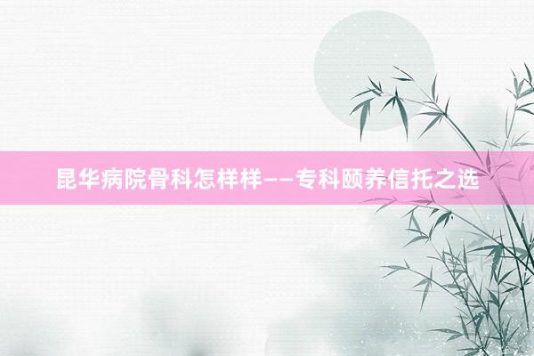 昆华病院骨科怎样样——专科颐养信托之选
