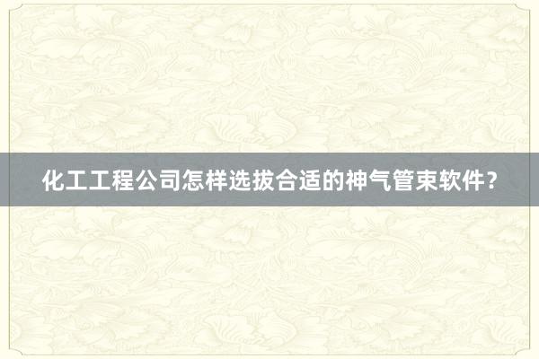 化工工程公司怎样选拔合适的神气管束软件？